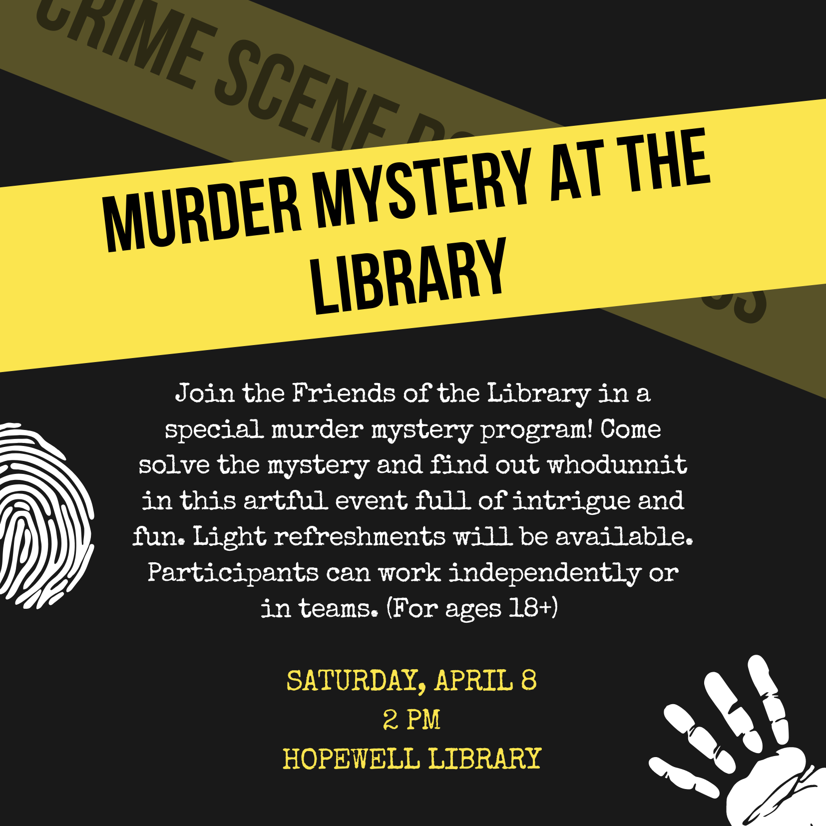 Join the Friends of the Library in a special murder mystery program! Come solve the mystery and find out whodunnit in this artful event full of intrigue and fun. Light refreshments will be available. Participants can work independently or in teams. (For ages 18+)  SATURDAY, APRIL 8 2 PM HOPEWELL LIBRARY